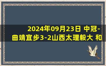 2024年09月23日 中冠-曲靖宜步3-2山西太理毅大 和鑫点射致胜